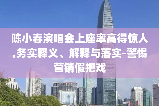 陳小春演唱會(huì)上座率高得驚人,務(wù)實(shí)釋義、解釋與落實(shí)-警惕營(yíng)銷假把戲