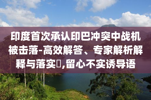 印度首次承認(rèn)印巴沖突中戰(zhàn)機(jī)被擊落-高效解答、專家解析解釋與落實(shí)?,留心不實(shí)誘導(dǎo)語