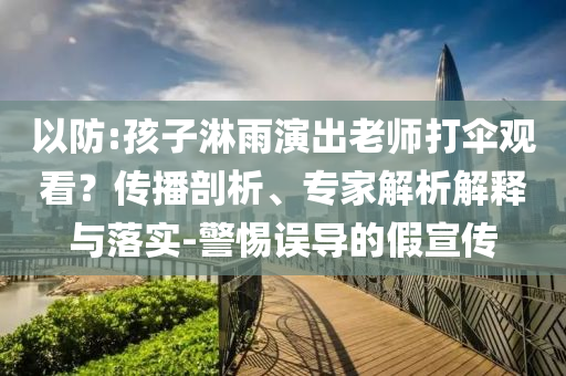 以防:孩子淋雨演出老師打傘觀看？傳播剖析、專家解析解釋與落實-警惕誤導(dǎo)的假宣傳