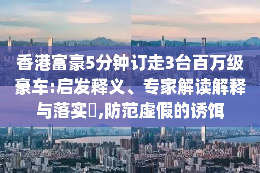 香港富豪5分鐘訂走3臺百萬級豪車:啟發(fā)釋義、專家解讀解釋與落實?,防范虛假的誘餌