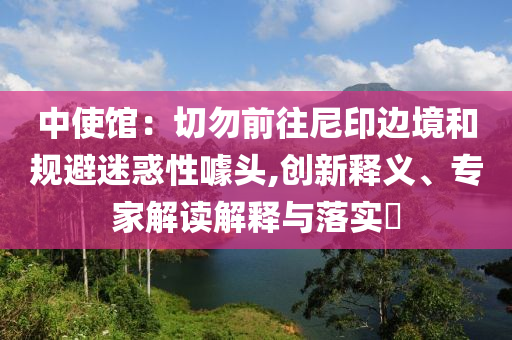 中使館：切勿前往尼印邊境和規(guī)避迷惑性噱頭,創(chuàng)新釋義、專家解讀解釋與落實?