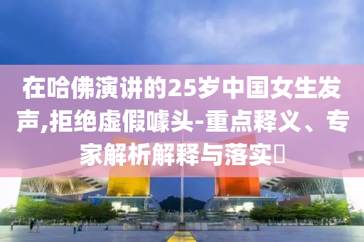 在哈佛演講的25歲中國女生發(fā)聲,拒絕虛假噱頭-重點釋義、專家解析解釋與落實?