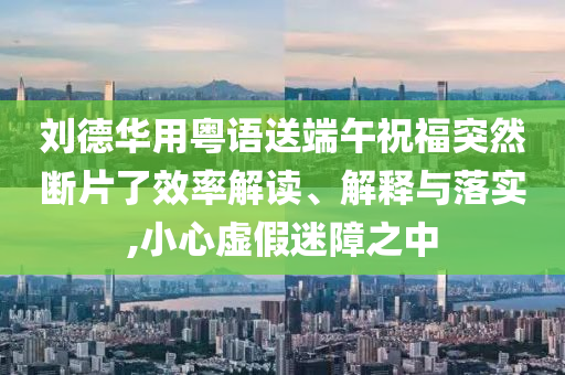 劉德華用粵語送端午祝福突然斷片了效率解讀、解釋與落實,小心虛假迷障之中