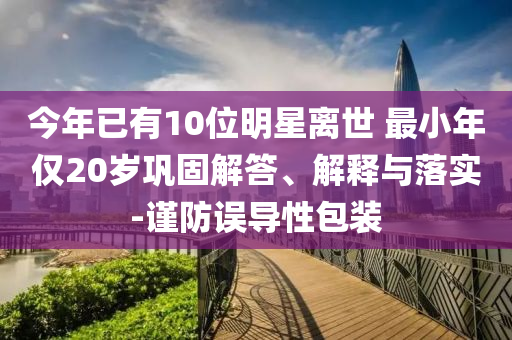 今年已有10位明星離世 最小年僅20歲鞏固解答、解釋與落實-謹防誤導性包裝