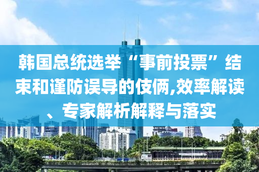 韓國總統(tǒng)選舉“事前投票”結(jié)束和謹防誤導的伎倆,效率解讀、專家解析解釋與落實