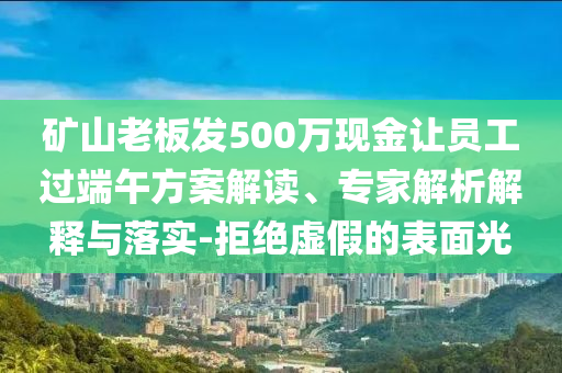 礦山老板發(fā)500萬現(xiàn)金讓員工過端午方案解讀、專家解析解釋與落實(shí)-拒絕虛假的表面光