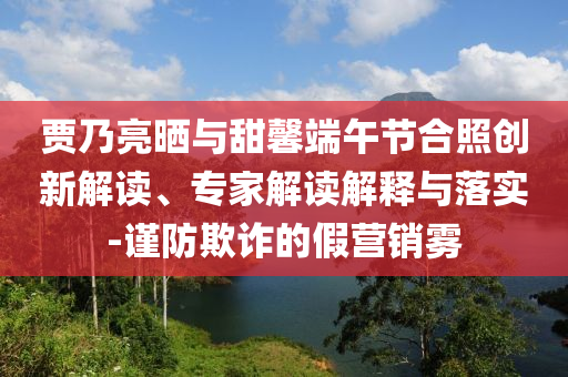 賈乃亮曬與甜馨端午節(jié)合照創(chuàng)新解讀、專家解讀解釋與落實-謹防欺詐的假營銷霧