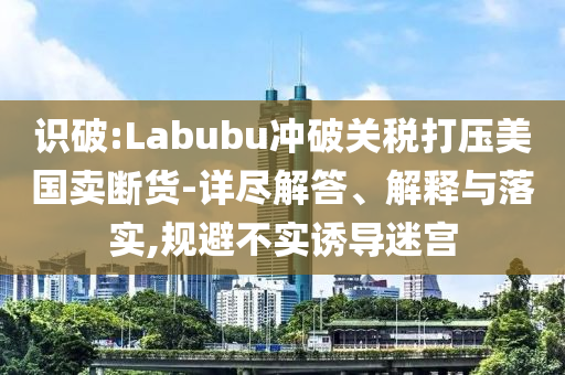 識破:Labubu沖破關稅打壓美國賣斷貨-詳盡解答、解釋與落實,規(guī)避不實誘導迷宮