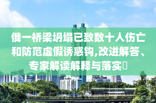 俄一橋梁坍塌已致數(shù)十人傷亡和防范虛假誘惑鉤,改進解答、專家解讀解釋與落實?