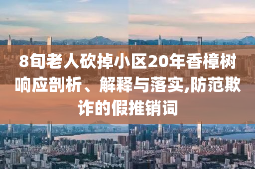 8旬老人砍掉小區(qū)20年香樟樹響應剖析、解釋與落實,防范欺詐的假推銷詞