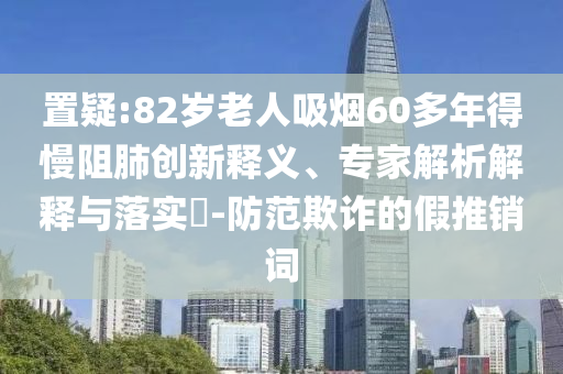 置疑:82歲老人吸煙60多年得慢阻肺創(chuàng)新釋義、專家解析解釋與落實(shí)?-防范欺詐的假推銷詞
