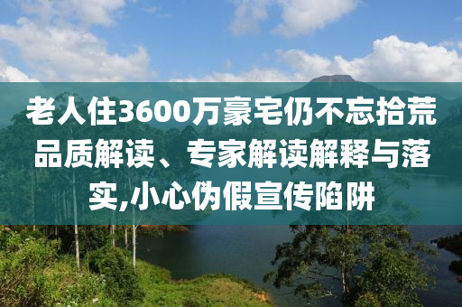 老人住3600萬豪宅仍不忘拾荒品質(zhì)解讀、專家解讀解釋與落實(shí),小心偽假宣傳陷阱