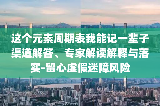這個(gè)元素周期表我能記一輩子渠道解答、專家解讀解釋與落實(shí)-留心虛假迷障風(fēng)險(xiǎn)