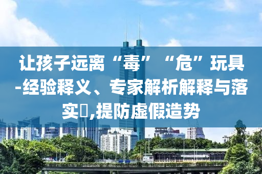 讓孩子遠離“毒”“?！蓖婢?經(jīng)驗釋義、專家解析解釋與落實?,提防虛假造勢