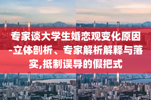 專家談大學生婚戀觀變化原因-立體剖析、專家解析解釋與落實,抵制誤導的假把式