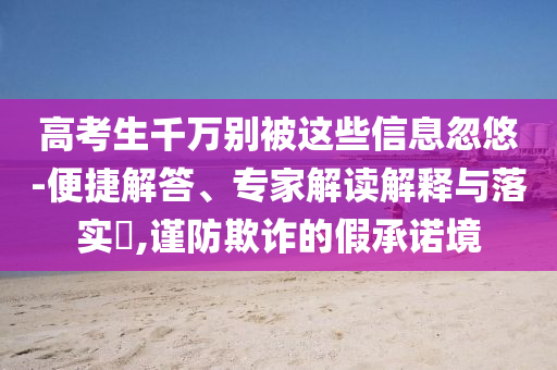 高考生千萬別被這些信息忽悠-便捷解答、專家解讀解釋與落實?,謹防欺詐的假承諾境