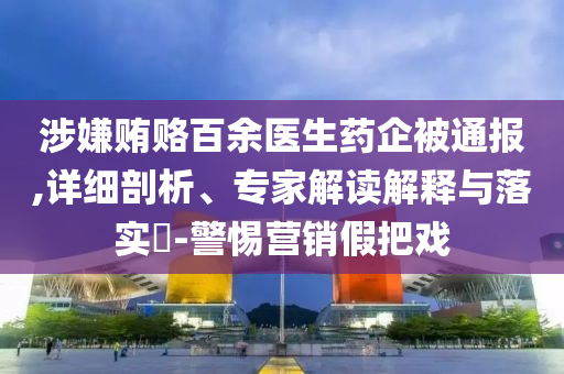 涉嫌賄賂百余醫(yī)生藥企被通報,詳細剖析、專家解讀解釋與落實?-警惕營銷假把戲