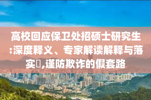 高校回應保衛(wèi)處招碩士研究生:深度釋義、專家解讀解釋與落實?,謹防欺詐的假套路