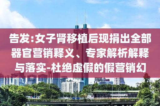 告發(fā):女子腎移植后現(xiàn)捐出全部器官營銷釋義、專家解析解釋與落實-杜絕虛假的假營銷幻