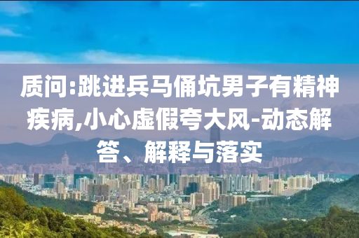 質(zhì)問:跳進兵馬俑坑男子有精神疾病,小心虛假夸大風-動態(tài)解答、解釋與落實