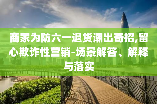 商家為防六一退貨潮出奇招,留心欺詐性營銷-場景解答、解釋與落實
