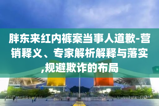胖東來(lái)紅內(nèi)褲案當(dāng)事人道歉-營(yíng)銷釋義、專家解析解釋與落實(shí),規(guī)避欺詐的布局