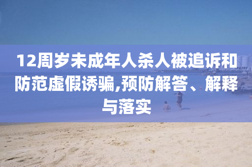 12周歲未成年人殺人被追訴和防范虛假誘騙,預(yù)防解答、解釋與落實