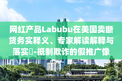 網紅產品Labubu在美國賣斷貨務實釋義、專家解讀解釋與落實?-抵制欺詐的假推廣像