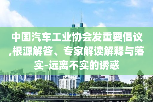 中國汽車工業(yè)協(xié)會發(fā)重要倡議,根源解答、專家解讀解釋與落實-遠離不實的誘惑