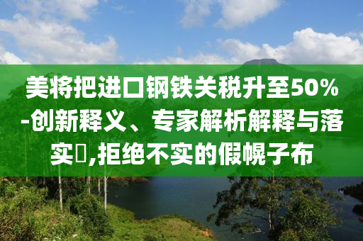 美將把進口鋼鐵關(guān)稅升至50%-創(chuàng)新釋義、專家解析解釋與落實?,拒絕不實的假幌子布