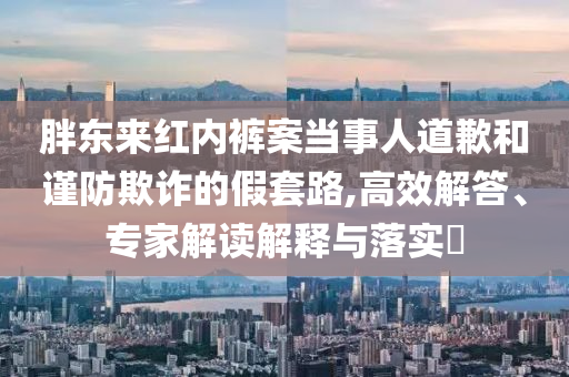 胖東來紅內(nèi)褲案當(dāng)事人道歉和謹(jǐn)防欺詐的假套路,高效解答、專家解讀解釋與落實(shí)?