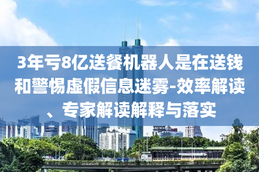 3年虧8億送餐機(jī)器人是在送錢和警惕虛假信息迷霧-效率解讀、專家解讀解釋與落實(shí)