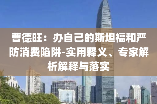 曹德旺：辦自己的斯坦福和嚴(yán)防消費(fèi)陷阱-實(shí)用釋義、專家解析解釋與落實(shí)