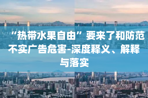 “熱帶水果自由”要來了和防范不實(shí)廣告危害-深度釋義、解釋與落實(shí)