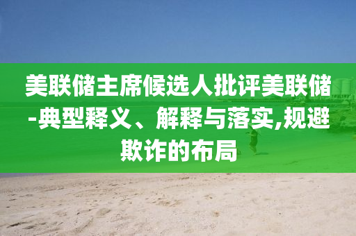 美聯(lián)儲(chǔ)主席候選人批評(píng)美聯(lián)儲(chǔ)-典型釋義、解釋與落實(shí),規(guī)避欺詐的布局