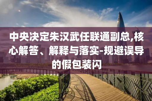 中央決定朱漢武任聯(lián)通副總,核心解答、解釋與落實(shí)-規(guī)避誤導(dǎo)的假包裝閃