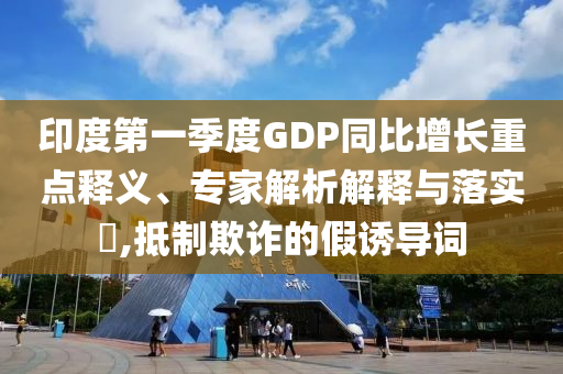 印度第一季度GDP同比增長(zhǎng)重點(diǎn)釋義、專家解析解釋與落實(shí)?,抵制欺詐的假誘導(dǎo)詞