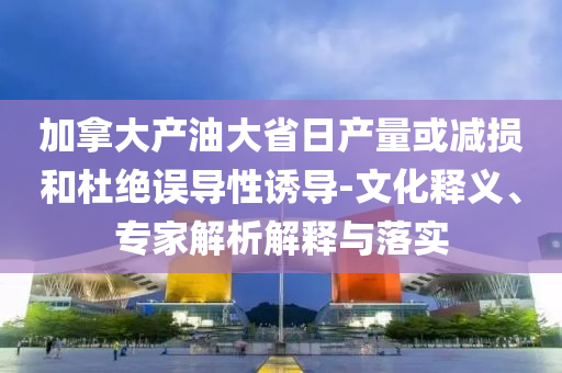加拿大產(chǎn)油大省日產(chǎn)量或減損和杜絕誤導(dǎo)性誘導(dǎo)-文化釋義、專家解析解釋與落實(shí)