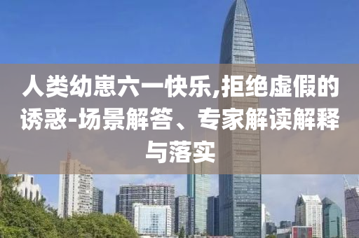 人類幼崽六一快樂,拒絕虛假的誘惑-場景解答、專家解讀解釋與落實(shí)
