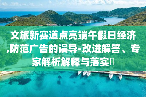 文旅新賽道點(diǎn)亮端午假日經(jīng)濟(jì),防范廣告的誤導(dǎo)-改進(jìn)解答、專家解析解釋與落實(shí)?