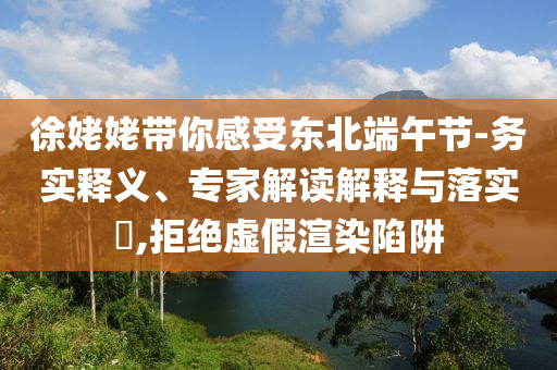 徐姥姥帶你感受東北端午節(jié)-務(wù)實釋義、專家解讀解釋與落實?,拒絕虛假渲染陷阱