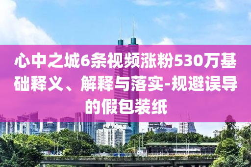 心中之城6條視頻漲粉530萬基礎(chǔ)釋義、解釋與落實(shí)-規(guī)避誤導(dǎo)的假包裝紙