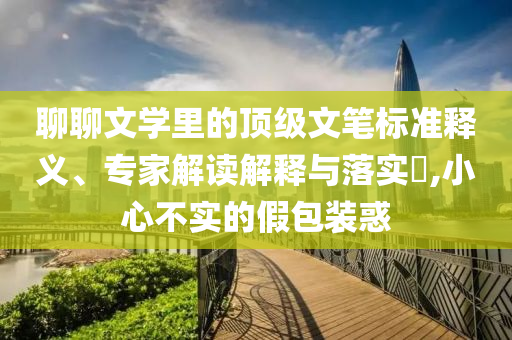 聊聊文學(xué)里的頂級(jí)文筆標(biāo)準(zhǔn)釋義、專家解讀解釋與落實(shí)?,小心不實(shí)的假包裝惑