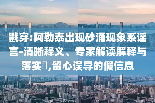 戳穿:阿勒泰出現(xiàn)砂涌現(xiàn)象系謠言-清晰釋義、專家解讀解釋與落實(shí)?,留心誤導(dǎo)的假信息