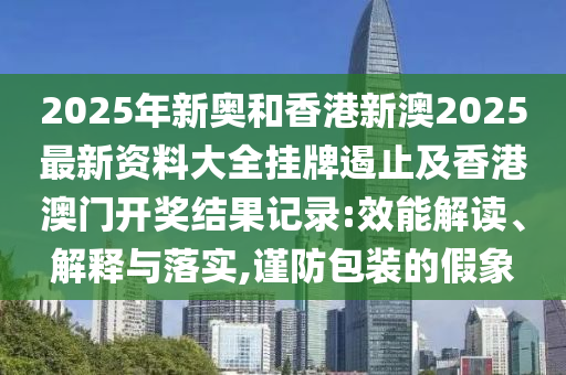2025年新奧和香港新澳2025最新資料大全掛牌遏止及香港澳門開獎結(jié)果記錄:效能解讀、解釋與落實,謹防包裝的假象
