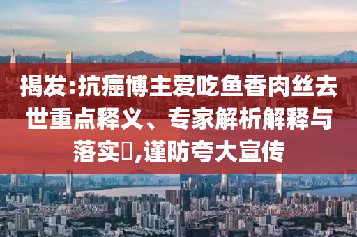 揭發(fā):抗癌博主愛吃魚香肉絲去世重點(diǎn)釋義、專家解析解釋與落實?,謹(jǐn)防夸大宣傳