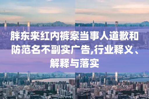 胖東來(lái)紅內(nèi)褲案當(dāng)事人道歉和防范名不副實(shí)廣告,行業(yè)釋義、解釋與落實(shí)