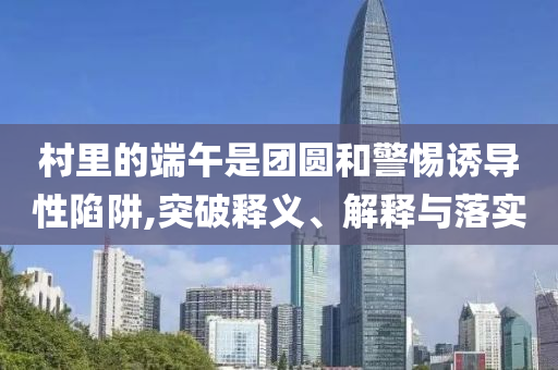 村里的端午是團(tuán)圓和警惕誘導(dǎo)性陷阱,突破釋義、解釋與落實(shí)