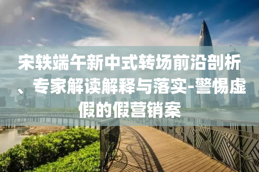 宋軼端午新中式轉(zhuǎn)場(chǎng)前沿剖析、專家解讀解釋與落實(shí)-警惕虛假的假營(yíng)銷案