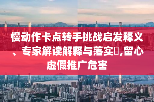慢動(dòng)作卡點(diǎn)轉(zhuǎn)手挑戰(zhàn)啟發(fā)釋義、專家解讀解釋與落實(shí)?,留心虛假推廣危害